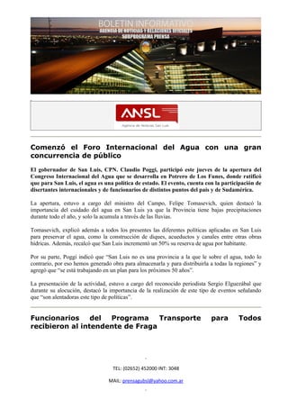 Comenzó el Foro Internacional del Agua con una gran
concurrencia de público

El gobernador de San Luis, CPN. Claudio Poggi, participó este jueves de la apertura del
Congreso Internacional del Agua que se desarrolla en Potrero de Los Funes, donde ratificó
que para San Luis, el agua es una política de estado. El evento, cuenta con la participación de
disertantes internacionales y de funcionarios de distintos puntos del país y de Sudamérica.

La apertura, estuvo a cargo del ministro del Campo, Felipe Tomasevich, quien destacó la
importancia del cuidado del agua en San Luis ya que la Provincia tiene bajas precipitaciones
durante todo el año, y solo la acumula a través de las lluvias.

Tomasevich, explicó además a todos los presentes las diferentes políticas aplicadas en San Luis
para preservar el agua, como la construcción de diques, acueductos y canales entre otras obras
hídricas. Además, recalcó que San Luis incrementó un 50% su reserva de agua por habitante.

Por su parte, Poggi indicó que “San Luis no es una provincia a la que le sobre el agua, todo lo
contrario, por eso hemos generado obra para almacenarla y para distribuirla a todas la regiones” y
agregó que “se está trabajando en un plan para los próximos 50 años”.

La presentación de la actividad, estuvo a cargo del reconocido periodista Sergio Elguezábal que
durante su alocución, destacó la importancia de la realización de este tipo de eventos señalando
que “son alentadoras este tipo de políticas”.


Funcionarios     del Programa     Transporte                                para        Todos
recibieron al intendente de Fraga




                                  TEL: (02652) 452000 INT: 3048

                                 MAIL: prensagubsl@yahoo.com.ar
 