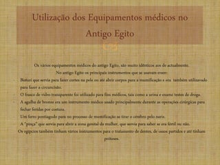 
Utilização dos Equipamentos médicos no
Antigo Egito
Os vários equipamentos médicos do antigo Egito, são muito idênticos aos de actualmente.
No antigo Egito os principais instrumentos que se usavam eram:
- Bisturi que servia para fazer cortes na pele ou até abrir corpos para a mumificação e era também utilizavado
para fazer a circuncisão.
- O frasco de vidro transparente foi utilizado para fins médicos, tais como a urina e exame testes de droga.
- A agulha de bronze era um instrumento médico usado principalmente durante as operações cirúrgicas para
fechar feridas por costura.
- Um ferro pontiagudo para no processo de mumificação se tirar o cérebro pelo nariz.
- A “pinça” que servia para abrir a zona genital da mulher, que servia para saber se era fértil ou não.
Os egípcios também tinham vários instrumentos para o tratamento de dentes, de ossos partidos e até tinham
próteses.
 