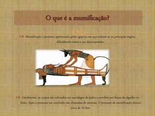 
O que é a mumificação?
 Mumificação é processo aprimorado pelos egípcios em que retiram-se os principais órgãos,
dificultando assim a sua decomposição.
 Geralmente, os corpos são colocados em sarcófagos de pedra e envoltos por faixas de algodão ou
linho. Após o processo ser concluído são chamadas de múmias. O processo de mumificação durava
cerca de 70 dias.
 