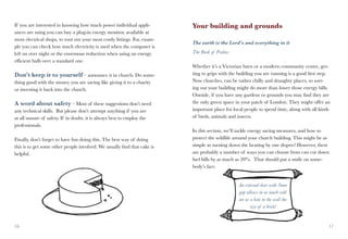 If you are interested in knowing how much power individual appli-          Your building and grounds
ances are using you can buy a plug-in energy monitor, available at
most electrical shops, to root out your most costly fittings. For, exam-
                                                                           The earth is the Lord’s and everything in it
ple you can check how much electricity is used when the computer is
left on over night or the enormous reduction when using an energy          The Book of Psalms
efficient bulb over a standard one.
                                                                           Whether it’s a Victorian barn or a modern community centre, get-
Don’t keep it to yourself – announce it in church. Do some-                ting to grips with the building you are running is a good first step.
thing good with the money you are saving like giving it to a charity       Now churches, can be rather chilly and draughty places, so sort-
or investing it back into the church.                                      ing out your building might do more than lower those energy bills.
                                                                           Outside, if you have any gardens or grounds you may find they are
A word about safety – Most of these suggestions don’t need                 the only green space in your patch of London. They might offer an
any technical skills. But please don’t attempt anything if you are         important place for local people to spend time, along with all kinds
at all unsure of safety. If in doubt, it is always best to employ the      of birds, animals and insects.
professionals.
                                                                           In this section, we’ll tackle energy saving measures, and how to
Finally, don’t forget to have fun doing this. The best way of doing        protect the wildlife around your church building. This might be as
this is to get some other people involved. We usually find that cake is    simple as turning down the heating by one degree! However, there
helpful.                                                                   are probably a number of ways you can choose from can cut down
                                                                           fuel bills by as much as 20%. That should put a smile on some-
                                                                           body’s face.


                                                                                                  An external door with 3mm
                                                                                                  gap allows in as much cold
                                                                                                  air as a hole in the wall the
                                                                                                         size of a brick!


16                                                                                                                                             17
 