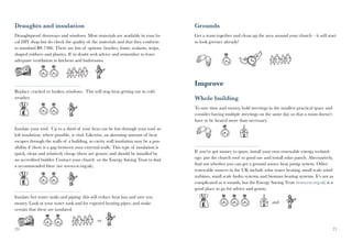 Draughts and insulation                                                              Grounds
Draughtproof doorways and windows. Most materials are available in your lo-          Get a team together and clean up the area around your church – it will start
cal DIY shop but do check the quality of the materials and that they conform         to look greener already!
to standard BS 7386. There are lots of options: brushes, foam, sealants, strips,
shaped rubbers and plastics. If in doubt seek advice and remember to leave
adequate ventilation in kitchens and bathrooms.




                                                                                     Improve
Replace cracked or broken windows. This will stop heat getting out in cold
weather.                                                                             Whole building
                                                                                     To save time and money, hold meetings in the smallest practical space and
                                                                                     consider having multiple meetings on the same day so that a room doesn’t
                                                                                     have to be heated more than necessary.
Insulate your roof. Up to a third of your heat can be lost through your roof so
loft insulation, where possible, is vital. Likewise, an alarming amount of heat
escapes through the walls of a building, so cavity wall insulation may be a pos-
sibility if there is a gap between your external walls. This type of insulation is
quick, clean and relatively cheap (there are grants) and should be installed by      If you’ve got money to spare, install your own renewable energy technol-
an accredited builder. Contact your church or the Energy Saving Trust to find        ogy: put the church roof to good use and install solar panels. Alternatively,
a recommended fitter (see www.est.org.uk).                                           find out whether you can get a ground source heat pump system. Other
                                                                                     renewable sources in the UK include solar water heating, small scale wind
                                                                                     turbines, small scale hydro systems and biomass heating systems. It’s not as
                                                                                     complicated as it sounds, but the Energy Saving Trust (www.est.org.uk) is a
                                                                                     good place to go for advice and grants.
Insulate hot water tanks and piping: this will reduce heat loss and save you
money. Look at your water tank and for exposed heating pipes, and make                                                         and
certain that these are insulated.

                                              or
20                                                                                                                                                               21
 