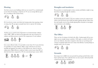 Heating                                                                          Draughts and insulation
Are there areas in your buildings which are too warm? If so, remind people       Put up notices to remind people to draw curtains and blinds at night to stop
to turn down the heating (a reduction of 1ºC can cut energy bills by up to       heat from escaping through the windows.
8%, according to The Carbon Trust).



                                                                                 Install double-glazed windows when the windows need to be replaced and
                                                                                 reduce your heat loss by up to half. Secondary glazing will also reduce heat
If it’s too hot in a room, turn down the heating rather than opening a door      loss and usually costs less than double glazing. But remember to investigate
or using a fan. Put up signs so people know how to operate the heating.          any restrictions on the building.




Another way to control room temperature is to fit thermostatic radiator
valves (TRV). TRVs are fitted on the pipework at the top or bottom of a          The Office
radiator and allows greater control of the temperature of each radiator.
                                                                                 There are lots of savings to be had in the office. A photocopier left on over-
                                                                                 night can use enough energy to produce 1500 copies, so switch it off when
                                                                                 not in use. Likewise, shut down computers when they are not being used;
                                                                                 contrary to popular belief, this won’t reduce their lifetime. Leaving things on
Get a more efficient boiler. If your boiler is more than 10-15 years old, then   standby wastes a lot of energy.
it is probably not energy efficient. Make a large reduction in your heat-
ing bills and upgrade your boiler to a fuel efficient one, when it is due for
replacement. High efficiency condenser boilers convert more than 88% of
their fuel into heat, compared to 78% for conventional types (source: EST).
                                                                                 Grounds
                                          and                                    Encourage more wildlife into your grounds by putting up bird feeders, bird
                                                                                 boxes and bat boxes. You could also leave an area to grow wild and provide
                                                                                 a home for local insects and plants.


22                                                                                                                                                           23
 