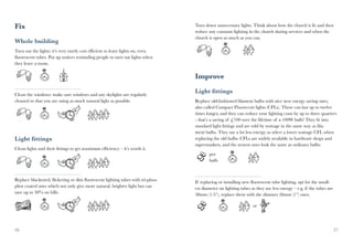 Fix                                                                              Turn down unnecessary lights. Think about how the church is lit and then
                                                                                 reduce any constant lighting in the church during services and when the
                                                                                 church is open as much as you can.
Whole building
Turn out the lights: it’s very rarely cost efficient to leave lights on, even
fluorescent tubes. Put up notices reminding people to turn out lights when
they leave a room.

                                                                                 Improve

Clean the windows: make sure windows and any skylights are regularly
                                                                                 Light fittings
cleaned so that you are using as much natural light as possible.                 Replace old-fashioned filament bulbs with nice new energy saving ones,
                                                                                 also called Compact Fluorecent lights (CFLs). These can last up to twelve
                                                                                 times longer, and they can reduce your lighting costs by up to three quarters
                                                                                 - that’s a saving of £100 over the lifetime of a 100W bulb! They fit into
                                                                                 standard light fittings and are sold by wattage in the same way as fila-
                                                                                 ment bulbs. They use a lot less energy so select a lower wattage CFL when
Light fittings                                                                   replacing the old bulbs. CFLs are widely available in hardware shops and
                                                                                 supermarkets, and the newest ones look the same as ordinary bulbs.
Clean lights and their fittings to get maximum efficiency – it’s worth it.
                                                                                         per
                                                                                         bulb



Replace blackened, flickering or dim fluorescent lighting tubes with tri-phos-   If replacing or installing new fluorescent tube lighting, opt for the small-
phor coated ones which not only give more natural, brighter light but can        est diameter on lighting tubes as they use less energy – e.g. if the tubes are
save up to 30% on bills.                                                         38mm (1.5”), replace them with the slimmer 26mm (1”) ones.

                                                                                                                 or




26                                                                                                                                                                27
 