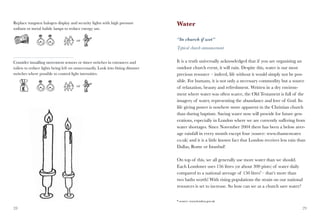 Replace tungsten halogen display and security lights with high pressure          Water
sodium or metal halide lamps to reduce energy use.

                                       or                                        “In church if wet”
                                                                                 Typical church announcement


Consider installing movement sensors or timer switches in entrances and          It is a truth universally acknowledged that if you are organising an
toilets to reduce lights being left on unnecessarily. Look into fitting dimmer   outdoor church event, it will rain. Despite this, water is our most
switches where possible to control light intensities.                            precious resource – indeed, life without it would simply not be pos-
                                                                                 sible. For humans, it is not only a necessary commodity but a source
                                       or                                        of relaxation, beauty and refreshment. Written in a dry environ-
                                                                                 ment where water was often scarce, the Old Testament is full of the
                                                                                 imagery of water, representing the abundance and love of God. Its
                                                                                 life giving power is nowhere more apparent in the Christian church
                                                                                 than during baptism. Saving water now will provide for future gen-
                                                                                 erations, especially in London where we are currently suffering from
                                                                                 water shortages. Since November 2004 there has been a below aver-
                                                                                 age rainfall in every month except four (source: www.thameswater.
                                                                                 co.uk) and it is a little known fact that London receives less rain than
                                                                                 Dallas, Rome or Istanbul!

                                                                                 On top of this, we all generally use more water than we should.
                                                                                 Each Londoner uses 156 litres (or about 300 pints) of water daily
                                                                                 compared to a national average of 150 litres* – that’s more than
                                                                                 two baths worth! With rising populations the strain on our national
                                                                                 resources is set to increase. So how can we as a church save water?


                                                                                 * source: www.london.gov.uk

28                                                                                                                                                     29
 