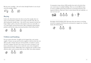 A community energy scheme (CES) provides heat and or electricity from
Recycle toner cartridges – this can be done through charities or you can get      one central source to multiple buildings. There are several different types
your old cartridges refilled.                                                     of sources available and benefits include low cost heating and power and
                                                                                  improved efficiency. Find out if there’s a local scheme that you could join - or
                                                                                  start your own one!

                                                                                                                                      or
Buying
Look at the ethical alternatives for what you buy. For example, there are
many recycled products available, such as paper and toilet rolls. Also con-
                                                                                  Investigate ethical banking which will ensure that your money is not being
sider buying more durable items – they may be more expensive but they last
                                                                                  invested in companies that destroy the environment or support war. Look up
longer. Adopt a policy to buy fair trade products such as tea and coffee, or
                                                                                  banks with ethical policies.
try to find organic and local food sources. Buy ecologically sound cleaning
products and look into using concentrated products which will go further.




Utilities and banking
Get on to green electricity. It might even be cheaper than your current
supplier. Contact your gas and electricity suppliers to find out what they can
offer you. Join a scheme with your current provider, or transfer to a green
electricity company. You don’t have to get a new meter, rewiring or a visit
from an electrician, and you receive exactly the same service through the
National Grid as before. Additionally, many companies give excellent energy
efficiency advice and run systems where you can ‘offset’ your carbon emissions.




34                                                                                                                                                            35
 