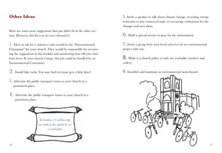 Other Ideas                                                             5. Invite a speaker to talk about climate change, recycling, energy
                                                                        reduction or any connected topic to encourage enthusiasm for the
                                                                        changes and new ideas.
Here are some more suggestions that just didn’t fit in the other sec-
tion. However, this list is in no way exhaustive!                       6. Hold a special service to pray for the environment.
1. Elect or ask for a volunteer who would be the “Environmental         7. Invite a group from your local school to do an environmental
Champion” for your church. They would be responsible for oversee-       project with you.
ing the suggestions in this booklet and monitoring how effective they
have been. If your church is large, this job could be handled by an     8. Make it a church policy to only use washable crockery and
Environmental Committee.                                                cutlery.

2. Install bike racks. You may find everyone gets a little fitter!      9. Establish and maintain an environmental noticeboard.

3. Advertise the public transport routes to your church in a
     prominent place.

4. Advertise the public transport routes to your church in a
      prominent place.




                          In London, 11 million trips
                         are made in the capital by car
                                 or motorbike



36                                                                                                                                            37
 