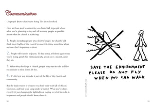 Let people know what you’re doing. Get them involved.

Here are four good reasons why you should talk to people about
what you’re planning to do, and tell as many people as possible
about what the church is achieving:

1. People (including people who don’t belong to the church) will
think more highly of the church because it is doing something about
an issue that’s important to them.

2. People will want to help you. If they don’t, tell them again what
you’re doing, gently but enthusiastically, about once a month, until
they do.

3. When they do things at church, people may start to take a differ-
ent attitude to their home life too.

4. It’s the best way to make it part of the life of the church and
community.

But the main reason is because you don’t want to do all of this on           www.cartoonchurch.com
your own, and hide your lamp under a bushel. What you’ve done,
even if it’s just changing the lightbulbs or buying recycled loo rolls, is
important and people should know about it.

38                                                                                                   39
 