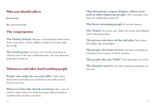 Who you should talk to                                               Churchwardens, vergers, helpers, elders, stew-
                                                                     ards or other important people. They often know more
Everyone.                                                            about the building than anyone else.

But, more specifically:                                              The flower arranging people (if you have flowers).

The congregation                                                     The cleaner (if you have one). Talk to the cleaner about lighting
                                                                     and eco-cleaning products.

The Sunday School. Organise a special Sunday School lesson           The person who does all the odd jobs. Talk to them
on the environment. Ask the children to think of ways they might     about lights, taps and draughts.
like to help.
                                                                     The people who lead services. Ask them to bring up the
The youth group (if you have one). Get the youth group in-           environment in sermons or at church meetings.
volved in some of the more complicated tasks – they may appreciate
being asked to help out.                                             The people who say “hello” at the door before the service.

                                                                     The Church council or any other organising committees you
Volunteers and other hard working people                             may have.


People who make the tea and coffee. Talk to them
about kettles and boiling water; fairtrade tea and coffee; and ask
them for their ideas.

Whoever writes the church newsletter. Put a series of
articles in about what you’re doing. Encourage different people to
contribute their own ideas and stories.

40                                                                                                                                  41
 