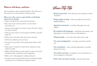 What to tell them, and how

The main thing is to keep it simple and positive. You don’t have to
tell everyone at once, but make sure word gets around.                  Keep it personal – this is about the local community as well as
                                                                        “the planet”.
Here are a few ways to spread the word about
what you’re doing:                                                      Help people to help – make sure people know that they’re
• Drop it casually into the conversation with someone                   making a difference.
• Put a notice in the church newsletter or on the website
  (if you have one)                                                     Appeal to emotions – remember that people want to be
                                                                        inspired.
• Announce (for example) your switch to “green electricity” during
  the notices in church
                                                                        Be careful with language – avoid being overly negative, and
• Send out a press release to the local paper and follow it up with a   help people to see that their actions are really important.
  quick call
• Phone up the local radio station and set up an interview              Thank people – even if they haven’t done much to help.
• Tell the most talkative person you know
                                                                        Use your imagination – use images, not just facts and fig-
• Put a poster up somewhere where people gather before or after
                                                                        ures.
  services
• Hold a party to celebrate an achievement, and invite as many          Use reminders – notices and hints help people to remember
  people as possible                                                    things if they’re busy.
• Help the Sunday School or youth workers to make up an activity
  that links into this, and tell them why it’s happening                Try before you buy – let people try out new behaviours in a
                                                                        safe and supportive environment.
• Hold a service with appropriate readings and prayers
• Use prayers and sermon material about the environment during          Don’t rely on money saving – messages about money
  a normal service (see the Resources chapter for ideas)
44                                                                                                                                    45
 