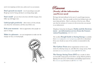 aren’t very inspiring on their own, unless you’re an accountant.

Don’t preach too much – even if preaching is your job!              (Nearly) all the information
People get tired of being told they’re not doing things right.
                                                                     you’ll ever need
Start small – get your foot in the door with little changes, then   We hope this book will just be the start of a much longer journey.
follow up with bigger ones.                                         But don’t worry – there are people out there just itching to give you
                                                                    more help and advice. Here’s a selection of the best ones. (Please
Label people positively – talk to them as if they already           note that the inclusion of resources in this section does not amount
care about the environment, and they may believe you.               to an endorsement)

Pick your moment – find an opportunity when people are              Telephone Action line for Enquires: Faiths and the Environ-
open to change.                                                     ment – an information service from the Conser-
                                                                    vation Foundation. 020 7591 3118
Make it a pleasure – use your imagination to make sure the
changes are fun, or reward people.                                  The excellent Rough Guide to Saving Energy is available
                                                                    from www.roughguides.com/savingenergy and is free to download.
                                                                    It has more details on most of the activities recommended in this
                                                                    book.

                                                                    The Carbon Trust advises organisations on how to save
                                                                    money by reducing energy use, and offers free energy surveys. Find
                                                                    out more at www.carbontrust.co.uk or call 0800 085 2005.

                                                                    The Energy Saving Trust (EST) has a wealth of advice
                                                                    on renewable energy grants, local advice, energy efficient products,
                                                                    lighting, loft and cavity wall insulation and building improvements.
                                                                    See www.est.org.uk for more or call 0845 727 7200.
46                                                                                                                                      47
 