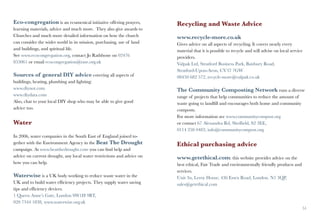 Eco-congregation is an ecumenical initiative offering prayers,          Recycling and Waste Advice
learning materials, advice and much more. They also give awards to
Churches and much more detailed information on how the church           www.recycle-more.co.uk
can consider the wider world in its mission, purchasing, use of land    Gives advice on all aspects of recycling. It covers nearly every
and buildings, and spiritual life.                                      material that it is possible to recycle and will advise on local service
See www.ecocongregation.org, contact Jo Rathbone on 02476               providers.
853061 or email ecocongregation@rase.org.uk                             Valpak Ltd, Stratford Business Park, Banbury Road,
                                                                        Stratford-Upon-Avon, CV37 7GW
Sources of general DIY advice covering all aspects of                   08450 682 572, recycle-more@valpak.co.uk
buildings, heating, plumbing and lighting:	
www.diynot.com                                                          The Community Composting Network runs a diverse
www.diydata.com                                                         range of projects that help communities to reduce the amount of
Also, chat to your local DIY shop who may be able to give good          waste going to landfill and encourages both home and community
advice too.                                                             composts.
                                                                        For more information see www.communitycompost.org
Water                                                                   or contact 67 Alexandra Rd, Sheffield, S2 3EE,
                                                                        0114 258 0483, info@communitycompost.org.
In 2006, water companies in the South East of England joined to-
gether with the Environment Agency in the Beat The Drought              Ethical purchasing advice
campaign. At www.beatthedrought.com you can find help and
advice on current drought, any local water restrictions and advice on   www.getethical.com: this website provides advice on the
how you can help.                                                       best ethical, Fair Trade and environmentally friendly products and
                                                                        services.
Waterwise is a UK body working to reduce waste water in the             Unit 3n, Leroy House, 436 Essex Road, London. N1 3QP,
UK and to build water efficiency projects. They supply water saving     sales@getethical.com
tips and efficiency devices.
1 Queen Anne’s Gate, London SW1H 9BT,
020 7344 1838, www.waterwise.org.uk
50                                                                                                                                             51
 