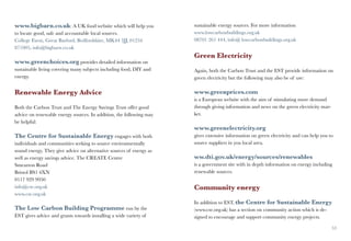 www.bigbarn.co.uk: A UK food website which will help you             sustainable energy sources. For more information
to locate good, safe and accountable local sources.                  www.lowcarbonbuildings.org.uk
College Farm, Great Barford, Bedfordshire, MK44 3JJ, 01234           08701 261 444, info@ lowcarbonbuildings.org.uk
871005, info@bigbarn.co.uk
                                                                     Green Electricity
www.greenchoices.org provides detailed information on
sustainable living covering many subjects including food, DIY and    Again, both the Carbon Trust and the EST provide information on
energy.                                                              green electricity but the following may also be of use:

Renewable Energy Advice                                              www.greenprices.com
                                                                     is a European website with the aim of stimulating more demand
Both the Carbon Trust and The Energy Savings Trust offer good        through giving information and news on the green electricity mar-
advice on renewable energy sources. In addition, the following may   ket.
be helpful:
                                                                     www.greenelectricity.org
The Centre for Sustainable Energy engages with both                  gives extensive information on green electricity and can help you to
individuals and communities seeking to source environmentally        source suppliers in you local area.
sound energy. They give advice on alternative sources of energy as
well as energy savings advice. The CREATE Centre                     ww.dti.gov.uk/energy/sources/renewables
Smearton Road                                                        is a government site with in depth information on energy including
Bristol BS1 6XN                                                      renewable sources.
0117 929 9950
info@cse.org.uk                                                      Community energy
www.cse.org.uk
                                                                     In addition to EST, the Centre for Sustainable Energy
The Low Carbon Building Programme run by the                         (www.cse.org.uk) has a section on community action which is de-
EST gives advice and grants towards installing a wide variety of     signed to encourage and support community energy projects.

52                                                                                                                                       53
 