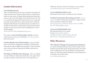 London Information                                                        biodiversity and advice about how Londoners can get involved.
                                                                          www.london.gov.uk/mayor/environment/biodiversity
www.london.gov.uk
This is the official website for the mayor of London, the London As-      www.capitalwastefacts.com
sembly and the Greater London Authority. Here you will find infor-        Information and data about recycling and waste in London
mation on many aspects of London living including environmental
matters. It also sets out The Major’s Green Procurement Code. This        London Community Recycling network (www.lcrn.
is a commitment through which London businesses are encouraged            org.uk) is a London not-for-profit organisation to support and pro-
to purchase goods made from recycled materials and is worked out          mote community recycling in the capital.
through London Remade (www.londonremade.com) which aims to                The Grayston Centre, 28 Charles Square, London. N1 6HT,
stimulate the demand for recycled products and material by provid-        020 7324 4690, info@lcrn.org.uk
ing advice on green procurement issues and helping user to source
suitable suppliers.                                                       www.recycleforlondon.com
Contact 020 7061 6350, info@londonremade.com.                             Recycling information for the capital.
                                                                          Contact: Great London Authority,
The website of your local borough council on environ-                     City Hall, The Queen’s Walk, London, SE1 2AA
mental matters in your area. Use Directgov (www.direct.gov.uk) to         0845 3313131, contact@recycleforlondon.com
find contact details.
                                                                          Other Resources
London Biodiversity Partnership is a group of public,
private and voluntary organisations committed to conserving and           The Climate Change Communication Initiative
enhancing the capital’s wildlife and natural places. This site includes   is a website providing information about climate change. It is led
advice on preserving and enhancing the habitats and local news.           by Defra in partnership with the Energy Saving Trust, the Carbon
www.lbp.org.uk                                                            Trust, the Department of Trade and Industry, the Environment
                                                                          Agency, the UK climate Impacts Programme and the Department
The Mayor’s Biodiversity Strategy – Here you will find                    of Transport. An excellent source.
out what the Mayor is doing about biodiversity in the capital. There      www. climatechallenge.gov.uk
are policy statements, reports and reviews on the importance of
54                                                                                                                                              55
 