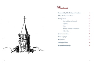 Foreword by The Bishop of London          4

    What this book is about                   7

    Things to do                             11
    	      Your building and grounds         17
    	      Lighting                          25
    	      Water                           	29
    	      Rubbish and how to buy better     32
    	      Other ideas                       36

    Communication                            38

    Some top tips                            45

    Resources                                47

    Further reading                          59

    Acknowledgements                         59




                                             
 