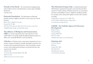 Friends of the Earth – An environmental campaign group                 The Christian Ecology Link is a multi-denominational
with excellent resources and information on many topics including      UK Christian organisation for people concerned about the Envi-
biodiversity                                                           ronment. It works to bring a Christian perspective on environmen-
www.foe.co.uk                                                          tal matters and publishes resources (Anglican and Roman Catho-
                                                                       lic), arranges events and provides updates on what other churches
Fairtrade Foundation – For information on Fairtrade                    are doing.
provides and their suppliers and advice on how to get your church      3, Bond Street, Lancaster, LA1 3ER, UK.
involved:                                                              01524 33858, info@christian-ecology.org.uk
Room 204, 16 Baldwin’s Garden                                          www.christian-ecology.org/uk
London EC1N 7RJ
020 7405 5942 (general), 020 7440 7676 (resources order line)          CAFOD – the Catholic Agency for Overseas
mail@fairtrade.org.uk, www.fairtrade.org.uk                            Development	
                                                                       Romero Close,
The Alliance of Religions and Conservation                             Stockwell Road,
(ARC) is a secular organization that works with eleven of the          London SW9 9TY
world’s faiths to encourage people through development projects to     020 7733 7900
follow more sustainable lifestyles. www.arcworld.org                   cafod@cafod.org.uk, www.cafod.org.uk

A Rocha is a Christian nature conservation organisation. It runs a     Christian Aid
number a projects focusing on scientific development, practical con-   35 Lower Marsh
servation and environmental education. They also produce annual        Waterloo
resource and worship packs focusing on environmental issues and        London SE1 7RL
awareness for churches.                                                020 7620 4444
A Rocha UK,                                                            info@christian-aid.org
13 Avenue Rd, Southall, Middx UB1 3BL                                  www.christian-aid.org.uk
0208 574 5935
uk@arocha.org, www.arocha.org.uk

56                                                                                                                                         57
 