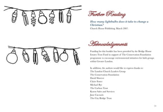 How many lightbulbs does it take to change a
     Christian?
     Church House Publishing. March 2007.




     Funding for this booklet has been provided by the Bridge House
     Estates Trust Fund in support of The Conservation Foundation
     programme to encourage environmental initiatives for faith groups
     within Greater London.

     In addition, the authors would like to express thanks to:
     The London Church Leaders Group
     The Conservation Foundation
     David Shreeve
     Claire Foster
     Michael Bye
     The Carbon Trust
     Karon Sales and Services
     Jane Cacouris
     The City Bridge Trust


58                                                                       59
 