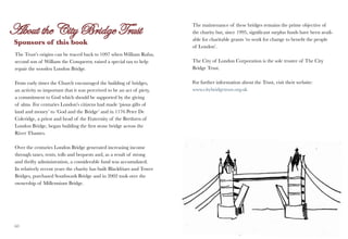 The maintenance of these bridges remains the prime objective of
                                                                         the charity but, since 1995, significant surplus funds have been avail-
                                                                         able for charitable grants ‘to work for change to benefit the people
Sponsors of this book
                                                                         of London’.
The Trust’s origins can be traced back to 1097 when William Rufus,
second son of William the Conqueror, raised a special tax to help        The City of London Corporation is the sole trustee of The City
repair the wooden London Bridge.                                         Bridge Trust.

From early times the Church encouraged the building of bridges,          For further information about the Trust, visit their website:
an activity so important that it was perceived to be an act of piety,    www.citybridgetrust.org.uk
a commitment to God which should be supported by the giving
of alms. For centuries London’s citizens had made ‘pious gifts of
land and money’ to ‘God and the Bridge’ and in 1176 Peter De
Coleridge, a priest and head of the Fraternity of the Brethren of
London Bridge, began building the first stone bridge across the
River Thames.

Over the centuries London Bridge generated increasing income
through taxes, rents, tolls and bequests and, as a result of strong
and thrifty administration, a considerable fund was accumulated.
In relatively recent years the charity has built Blackfriars and Tower
Bridges, purchased Southwark Bridge and in 2002 took over the
ownership of Millennium Bridge.




60                                                                                                                                            61
 