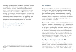The title of this booklet uses the word Creed, derived from the Latin                         The good news
meaning I believe, to affirm that we are grounding our actions to
protect creation in our beliefs. As God loves us, it is through our                           The good news is that we can probably cut down substantially on
love of God and of all creation that we must learn to live carefully                          energy, recycle much more, save considerably more water and be
and not to abuse the resources given to us. Climate change, water                             generally a great deal kinder to the planet than we are already. Most
shortages and pollution are more than just a passing news story; they                         of us are probably doing a bit towards this and want to do more.
are real and serious and can have major effects on people’s lives, par-                       But our response to the problem has to change with the times. The
ticularly in the poorest parts of the world*. As Christians, we must                          people most affected by environmental destruction are also the poor-
act – for we’re called to free the oppressed, uphold the weak and                             est and weakest and we are in a position to change things – and it
respond to the effects of our actions for creed and for creation.                             actually isn’t as difficult as we think.


For the creation waits with eager longing                                                     And what we do as individual churches does matter. We reach out to
                                                                                              hundreds of thousands of individuals week by week. By beginning to
for the revealing of the children of God.
                                                                                              make some of the changes suggested in this book and communicat-
Romans 8:19                                                                                   ing our efforts to the congregation, there will be a knock on effect in
                                                                                              countless homes, offices and businesses across the capital. Christians
                                                                                              are becoming an ever increasing voice in the environmental move-
                                                                                              ment and the momentum we have now is a great opportunity for
                                                                                              individuals and congregations. But your actions should not be seen
                                                                                              as simply jumping on the bandwagon – they are about true justice
                                                                                              and responsible living in our global community, God’s world.

                                                                                              So, why else should you use this book?

                                                                                              Well, it might save you rather a lot of money, which you can put to
                                                                                              better use. It could go towards a charity that you support or towards
* The UN University’s Institute for Environment and Human Security (UNU-EHS) estimate
that there will be 50 million environmental refugees by 2010. Source: The Guardian, October   a fund to make further ‘green’ changes. A lot of people will be inter-
12, 2005.                                                                                     ested to know about what you’re doing, and will probably want to
                                                                                                                                                                   
 