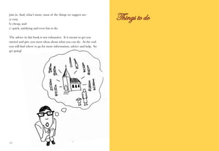 join in. And, what’s more, most of the things we suggest are:
a) easy,
b) cheap, and
c) quick, satisfying and even fun to do.

The advice in this book is not exhaustive. It is meant to get you
started and give you more ideas about what you can do. At the end
you will find where to go for more information, advice and help. So
get going!




10                                                                    11
 