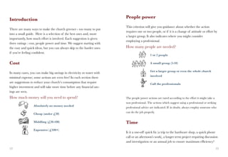 People power
Introduction
                                                                        This criterion will give you guidance about whether the action
There are many ways to make the church greener - too many to put
                                                                        requires one or two people, or if it is a change of attitude or effort by
into a small guide. Here is a selection of the best ones and, more
                                                                        a larger group. It also indicates where you might consider
importantly, how much effort is involved. Each suggestion is given
                                                                        employing a professional.
three ratings : cost, people power and time. We suggest starting with
the easy and quick ideas, but you can always skip to the harder ones    How many people are needed?
if you’re feeling confident.
                                                                         		                 1 or 2 people

Cost                                                                    		                  A small group (5-10)

                                                                        		                  Get a larger group or even the whole church
In many cases, you can make big savings in electricity or water with
                                                                        		                  involved
minimal expense; some actions are even free! In each section there
are suggestions to reduce your church’s consumption that require        		                  Call the professionals
higher investment and will take more time before any financial sav-
ings are seen.
How much money will you need to spend?                                  The people power actions are rated according to the effort it might take a
                                                                        non professional. The actions which suggest using a professional or seeking
		                Absolutely no money needed
                                                                        professional advice are indicated. If in doubt, always employ someone who
                                                                        can do the job properly.
		                Cheap (under £20)

		                Middling (£20-100)                                    Time
		                Expensive (£100+)
                                                                        Is it a one-off quick fix (a trip to the hardware shop, a quick phone
                                                                        call or an afternoon’s work), a longer term project requiring discussion
                                                                        and investigation or an annual job to ensure maximum efficiency?

12                                                                                                                                                   13
 