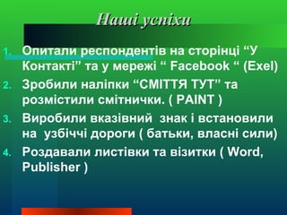 Наші успіхи
1. Опитали респондентів на сторінці “У
   Контакті” та у мережі “ Facebook “ (Exel)
2. Зробили наліпки “СМІТТЯ ТУТ” та
   розмістили смітнички. ( PAINT )
3. Виробили вказівний знак і встановили
   на узбіччі дороги ( батьки, власні сили)
4. Роздавали листівки та візитки ( Word,
   Publisher )
 