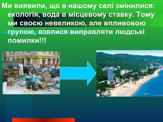 Ми виявили, що в нашому селі змінилися:
 екологія, вода в місцевому ставку. Тому
 ми своєю невеликою, але впливовою
 групою, взялися виправляти людські
 помилки!!!
 