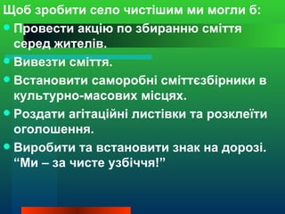Щоб зробити село чистішим ми могли б:
 Провести акцію по збиранню сміття
  серед жителів.
 Вивезти сміття.
 Встановити саморобні сміттєзбірники в
  культурно-масових місцях.
 Роздати агітаційні листівки та розклеїти
  оголошення.
 Виробити та встановити знак на дорозі.
  “Ми – за чисте узбіччя!”
 