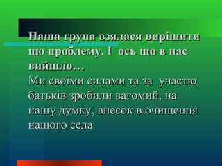 Наша група взялася вирішити
цю проблему. І ось що в нас
вийшло…
Ми своїми силами та за участю
батьків зробили вагомий, на
нашу думку, внесок в очищення
нашого села
 