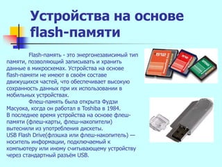 Устройства на основе
        flash-памяти
         Flash-память - это энергонезависимый тип
памяти, позволяющий записывать и хранить
данные в микросхемах. Устройства на основе
flash-памяти не имеют в своѐм составе
движущихся частей, что обеспечивает высокую
сохранность данных при их использовании в
мобильных устройствах.
         Флеш-память была открыта Фудзи
Масуока, когда он работал в Toshiba в 1984.
В последнее время устройства на основе флеш-
памяти (флеш-карты, флеш-накопители)
вытеснили из употребления дискеты.
USB Flash Drive(флэшка или флеш-накопитель) —
носитель информации, подключаемый к
компьютеру или иному считывающему устройству
через стандартный разъѐм USB.
 