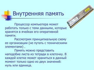 Внутренняя память
      Процессор компьютера может
работать только с теми данными, которые
хранятся в ячейках его оперативной
памяти.
      Рассмотрим принципиальную схему
ее организации (не путать с техническими
элементами) .
      Память можно представить
наподобие листа из тетради в клеточку. В
каждой клетке может храниться в данный
момент только одно из двух значений:
нуль или единица.
 