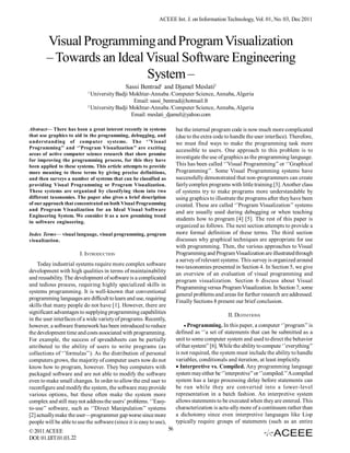 ACEEE Int. J. on Information Technology, Vol. 01, No. 03, Dec 2011



        Visual Programming and Program Visualization
        – Towards an Ideal Visual Software Engineering
                           System –
                                              Sassi Bentrad1 and Djamel Meslati2
                            1
                              University Badji Mokhtar-Annaba /Computer Science, Annaba, Algeria
                                                Email: sassi_bentrad@hotmail.fr
                            2
                              University Badji Mokhtar-Annaba /Computer Science, Annaba, Algeria
                                               Email: meslati_djamel@yahoo.com

Abstract— There has been a great interest recently in systems             but the internal program code is now much more complicated
that use graphics to aid in the programming, debugging, and               (due to the extra code to handle the user interface). Therefore,
understanding of computer systems. The ‘’Visual                           we must find ways to make the programming task more
Programming’’ and ‘’Program Visualization’’ are exciting
                                                                          accessible to users. One approach to this problem is to
areas of active computer science research that show promise
for improving the programming process, for this they have
                                                                          investigate the use of graphics as the programming language.
been applied to these systems. This article attempts to provide           This has been called ‘’Visual Programming’’ or ‘’Graphical
more meaning to these terms by giving precise definitions,                Programming’’. Some Visual Programming systems have
and then surveys a number of systems that can be classified as            successfully demonstrated that non-programmers can create
providing Visual Programming or Program Visualization.                    fairly complex programs with little training [3]. Another class
These systems are organized by classifying them into two                  of systems try to make programs more understandable by
different taxonomies. The paper also gives a brief description            using graphics to illustrate the programs after they have been
of our approach that concentrated on both Visual Programming              created. These are called ‘’Program Visualization’’ systems
and Program Visualization for an Ideal Visual Software
                                                                          and are usually used during debugging or when teaching
Engineering System. We consider it as a new promising trend
                                                                          students how to program [4] [5]. The rest of this paper is
in software engineering.
                                                                          organized as follows. The next section attempts to provide a
Index Terms— visual language, visual programming, program                 more formal definition of these terms. The third section
visualization.                                                            discusses why graphical techniques are appropriate for use
                                                                          with programming. Then, the various approaches to Visual
                        I. INTRODUCTION                                   Programming and Program Visualization are illustrated through
                                                                          a survey of relevant systems. This survey is organized around
    Today industrial systems require more complex software
                                                                          two taxonomies presented in Section 4. In Section 5, we give
development with high qualities in terms of maintainability
                                                                          an overview of an evaluation of visual programming and
and reusability. The development of software is a complicated
                                                                          program visualization. Section 6 discuss about Visual
and tedious process, requiring highly specialized skills in
                                                                          Programming versus Program Visualization. In Section 7, some
systems programming. It is well-known that conventional
                                                                          general problems and areas for further research are addressed.
programming languages are difficult to learn and use, requiring
                                                                          Finally Sections 8 present our brief conclusion.
skills that many people do not have [1]. However, there are
significant advantages to supplying programming capabilities                                      II. DEFINITIONS
in the user interfaces of a wide variety of programs. Recently,
however, a software framework has been introduced to reduce                   Programming. In this paper, a computer ‘’program’’ is
the development time and costs associated with programming.               defined as ‘’a set of statements that can be submitted as a
For example, the success of spreadsheets can be partially                 unit to some computer system and used to direct the behavior
attributed to the ability of users to write programs (as                  of that system” [6]. While the ability to compute ‘’everything’’
collections of ‘’formulas’’). As the distribution of personal             is not required, the system must include the ability to handle
computers grows, the majority of computer users now do not                variables, conditionals and iteration, at least implicitly.
know how to program, however. They buy computers with                     Interpretive vs. Compiled. Any programming language
packaged software and are not able to modify the software                 system may either be ‘’interpretive’’ or ‘’compiled.’’ A compiled
even to make small changes. In order to allow the end user to             system has a large processing delay before statements can
reconfigure and modify the system, the software may provide               be run while they are converted into a lower-level
various options, but these often make the system more                     representation in a batch fashion. An interpretive system
complex and still may not address the users’ problems. ‘’Easy-            allows statements to be executed when they are entered. This
to-use’’ software, such as ‘’Direct Manipulation’’ systems                characterization is actu­ally more of a continuum rather than
[2] actually make the user—programmer gap worse since more                a dichotomy since even interpretive languages like Lisp
people will be able to use the software (since it is easy to use),        typically require groups of statements (such as an entire
© 2011 ACEEE                                                         56
DOI: 01.IJIT.01.03.22
 