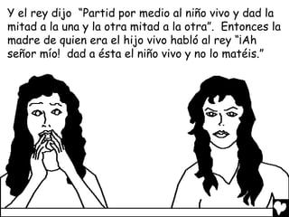 Y el rey dijo “Partid por medio al niño vivo y dad la
mitad a la una y la otra mitad a la otra”. Entonces la
madre de quien era el hijo vivo habló al rey “¡Ah
señor mío! dad a ésta el niño vivo y no lo matéis.”
 