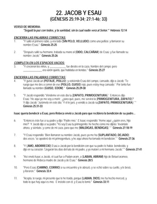 22. JACOB Y ESAU
                                (GÉNESIS 25:19-34; 27:1-46; 33)
VERSO DE MEMORIA:
      "Seguid la paz con todos, y la santidad, sin la cual nadie verá al Señor." Hebreos 12:14

ENCIERRA LAS PALABRAS CORRECTAS:
1.    "Y salió el primero rubio, y era todo (SIN PELO, VELLUDO) como una pelliza; y llamaron su
      nombre Esaú." Génesis 25:25

2.      "Después salió su hermano, trabada su mano al (OIDO, CALCAÑAR) de Esaú; y fue llamado su
        nombre Jacob." Génesis 25:26

COMPLETA EN LOS ESPACIOS VACIOS:
3.   "Y crecieron los niños, y ____________ fue diestro en la caza, hombre del campo; pero
     ______________ era varón quieto, que habitaba en tiendas." Génesis 25:27

ENCIERRA LAS PALABRAS CORRECTAS:
4.    "Y guisó Jacob un (POTAJE, POLLO); y volviendo Esaú del campo, cansado, dijo a Jacob: 'Te
      ruego que me des a comer de ese (POLLO, GUISO) rojo, pues estoy muy cansado.' Por tanto fue
      llamado su nombre (GUISO, EDOM)." Génesis 25:29-30

5.      "Y Jacob respondió: 'Véndeme en este día tu (ZAPATO, PRIMOGENITURA).' Entonces dijo
        Esaú: 'He aquí yo me voy a morir; ¿para qué, pues, me servirá la (PRIMOGENITURA, ZAPATO)?'
        Y dijo Jacob: 'Jurámelo en este día.' Y él le juró, y vendió a Jacob su(ZAPATO, PRIMOGENITURA).' "
        Génesis 25:31-33

Isaac quería bendecir a Esaú, pero Rebeca envió a Jacob para que recibiera la bendición de su padre...

6.      "Entonces éste fue a su padre y dijo: 'Padre mío.' E Isaac respondió: 'Heme aquí; ¿quién eres, hijo
        mío?' Y Jacob dijo a su padre: 'Yo soy Esaú tu primogénito; he hecho como me dijiste: 'levántate
        ahora, y siéntate, y come de mi caza, para que me (MALDIGAS, BENDIGAS).' " Génesis 27:18-19

7.      "Y Esaú respondió: 'Bien llamaron su nombre Jacob, pues ya me ha (SUPLANTADO, DEJADO)
        dos veces: 'se apoderó de mi primogenitura, y he aquí ahora ha tomado mi bendición.' " Génesis 27:36

8.      "Y (AMO, ABORRECIO) Esaú a Jacob por la bendición con que su padre le había bendecido, y
        dijo en su corazón: 'Llegarán los días del luto de mi padre, y yo mataré a mi hermano Jacob.' " Génesis 27:41

9.      "Así envió Isaac a Jacob, el cual fue a Padan-aram, a (LABAN, ABRAM) hijo de Betuel arameo,
        hermano de Rebeca madre de Jacob y de Esaú." Génesis 28:5

10.     "Pero Esaú (CAMINO, CORRIO) a su encuentro y le abrazó, y se echó sobre su cuello, y le besó,
        y lloraron." Génesis 33:4

11.     "Acepta, te ruego, mi presente que te he traído, porque (LABAN, DIOS) me ha hecho merced, y
        todo lo que hay aquí es mío. E insistió con él, y Esaú lo tomó." Génesis 33:11
 