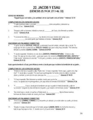 22. JACOB Y ESAU
                                (GÉNESIS 25:19-34; 27:1-46; 33)
VERSO DE MEMORIA:
      "Seguid la paz con todos, y la santidad, sin la cual nadie verá al Señor." Hebreos 12:14

COMPLETAR EN LOS ESPACIOS VACIOS:
1.   "Y salió el primero rubio, y era todo ________________como una pelliza; y llamaron su
     nombre Esaú." Génesis 25:25

2.      "Después salió su hermano, trabada su mano al _________de Esaú; y fue llamado su nombre
        Jacob." Génesis 25:26

3.      "Y crecieron los niños, y ____________ fue diestro en la caza, hombre del campo; pero
        ______________ era varón quieto, que habitaba en tiendas." Génesis 25:27

ENCERRAR LAS PALABRAS CORRECTAS:
4.   "Y guisó Jacob un (POTAJE, POLLO); y volviendo Esaú del campo, cansado, dijo a Jacob: 'Te
     ruego que me des a comer de ese (POLLO, GUISO) rojo, pues estoy muy cansado.' Por tanto fue
     llamado su nombre (GUISO, EDOM)." Génesis 25:29-30

5.      "Y Jacob respondió: 'Véndeme en este día tu (ZAPATO, PRIMOGENITURA).' Entonces dijo
        Esaú: 'He aquí yo me voy a morir; ¿para qué, pues, me servirá la (PRIMOGENITURA, ZAPATO)?'
        Y dijo Jacob: 'Jurámelo en este día.' Y él le juró, y vendió a Jacob su (ZAPATO, PRIMOGENITURA)."
        Génesis 25:31-33

Isaac quería bendecir a Esaú, pero Rebeca envió a Jacob para que recibiera la bendición de su padre...

COMPLETAR EN LOS ESPACIOS VACIOS:
6.   "Entonces éste fue a su padre y dijo: 'Padre mío.' E Isaac respondió: 'Heme aquí; ¿quién eres, hijo
     mío?' Y Jacob dijo a su padre: 'Yo soy Esaú tu primogénito; he hecho como me dijiste: levantate
     ahora, y sientate, y come de mi caza, para que me _______________.' " Génesis 27:18-19

7.      "Y Esaú respondió: 'Bien llamaron su nombre Jacob, pues ya me ha __________________ dos
        veces: 'se apoderó de mi primogenitura, y he aqui ahora ha tomado mi bendición.' " Génesis 27:36

8.      "Y ____________ Esaú a Jacob por la bendición con que su padre le había bendecido, y dijo en
        su corazón: 'Llegarán los días del luto de mi padre, y yo mataré a mi hermano Jacob.' " Génesis 27:41

9.      "Así envió Isaac a Jacob, el cual fue a Padan-aram, a ______________ hijo de Betuel arameo,
        hermano de Rebeca madre de Jacob y de Esaú." Génesis 28:5

ENCERRAR LAS PALABRAS CORRECTAS:
10.  "Pero Esaú (CAMINO, CORRIO) a su encuentro y le abrazó, y se echó sobre su cuello, y le besó,
     y lloraron." Génesis 33:4

11.     "Acepta, te ruego, mi presente que te he traído, porque (LABAN, DIOS) me ha hecho merced, y
        todo lo que hay aquí es mío. E insistió con él, y Esaú lo tomó." Génesis 33:11

                                                                                                                3/6
 