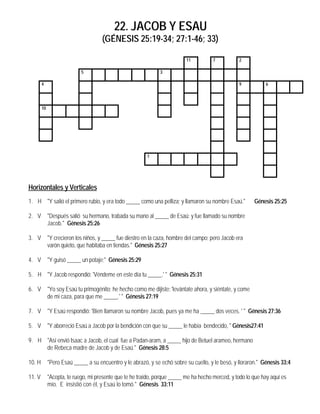 22. JACOB Y ESAU
                                     (GÉNESIS 25:19-34; 27:1-46; 33)

                                                                           11          7           2

                            5                                  3

        4                                                                                          9           6




        10




                                                         1




Horizontales y Verticales
1. H "Y salió el primero rubio, y era todo _____ como una pelliza; y llamaron su nombre Esaú."             Génesis 25:25

2. V         "Después salió su hermano, trabada su mano al _____ de Esaú; y fue llamado su nombre
             Jacob." Génesis 25:26

3. V         "Y crecieron los niños, y _____ fue diestro en la caza, hombre del campo; pero Jacob era
             varón quieto, que habitaba en tiendas." Génesis 25:27

4. V         "Y guisó _____ un potaje;" Génesis 25:29

5. H "Y Jacob respondió: 'Véndeme en este día tu _____.' " Génesis 25:31

6. V         "Yo soy Esaú tu primogénito; he hecho como me dijiste: 'levántate ahora, y siéntate, y come
             de mi caza, para que me _____.' " Génesis 27:19

7. V         "Y Esaú respondió: 'Bien llamaron su nombre Jacob, pues ya me ha _____ dos veces. ' " Génesis 27:36

5. V         "Y aborreció Esaú a Jacob por la bendición con que su _____ le había bendecido, " Génesis27:41

9. H "Así envió Isaac a Jacob, el cual fue a Padan-aram, a _____ hijo de Betuel arameo, hermano
     de Rebeca madre de Jacob y de Esaú." Génesis 28:5

10. H        "Pero Esaú _____ a su encuentro y le abrazó, y se echó sobre su cuello, y le besó, y lloraron." Génesis 33:4

11. V        "Acepta, te ruego, mi presente que te he traído, porque _____ me ha hecho merced, y todo lo que hay aquí es
             mío. E insistió con él, y Esaú lo tomó." Génesis 33:11
 