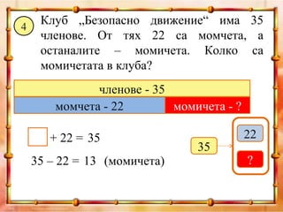 4
     Клуб „Безопасно движение“ има 35
     членове. От тях 22 са момчета, а
     останалите – момичета. Колко са
     момичетата в клуба?
               членове - 35
        момчета - 22        момичета - ?

       + 22 = 35                           22
                                35
    35 – 22 = 13 (момичета)                ?
 