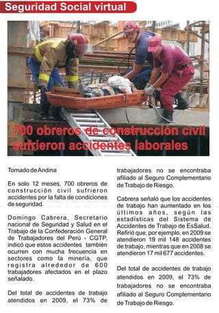 Seguridad Social virtual




 700 obreros de construcción civil
 sufrieron accidentes laborales
Tomado de Andina                         trabajadores no se encontraba
                                         afiliado al Seguro Complementario
En solo 12 meses, 700 obreros de         de Trabajo de Riesgo.
construcción civil sufrieron
accidentes por la falta de condiciones   Cabrera señaló que los accidentes
de seguridad.                            de trabajo han aumentado en los
                                         últimos años, según las
Domingo Cabrera, Secretario              estadísticas del Sistema de
nacional de Seguridad y Salud en el      Accidentes de Trabajo de EsSalud.
Trabajo de la Confederación General      Refirió que, por ejemplo, en 2009 se
de Trabajadores del Perú - CGTP,         atendieron 19 mil 148 accidentes
indicó que estos accidentes también      de trabajo, mientras que en 2008 se
ocurren con mucha frecuencia en          atendieron 17 mil 677 accidentes.
sectores como la minería, que
registra alrededor de 600
                                         Del total de accidentes de trabajo
trabajadores afectados en el plazo
señalado.                                atendidos en 2009, el 73% de
                                         trabajadores no se encontraba
Del total de accidentes de trabajo       afiliado al Seguro Complementario
atendidos en 2009, el 73% de             de Trabajo de Riesgo.
 