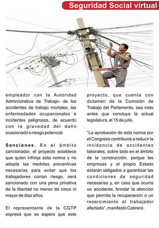Seguridad Social virtual




empleador con la Autoridad            proyecto, que cuenta con
Administrativa de Trabajo- de los     dictamen de la Comisión de
accidentes de trabajo mortales, las   Trabajo del Parlamento, sea visto
enfermedades ocupacionales e          antes que concluya la actual
incidentes peligrosos, de acuerdo     legislatura, el 15 de julio.
con la gravedad del daño
ocasionado o riesgo potencial.        “La aprobación de esta norma por
                                      el Congreso contribuirá a reducir la
Sanciones. En el ámbito               incidencia de accidentes
sancionador, el proyecto establece    laborales, sobre todo en el ámbito
que quien infrinja esta norma y no    de la construcción, porque las
adopte las medidas preventivas        empresas y el propio Estado
necesarias para evitar que los        estarán obligados a garantizar las
trabajadores corran riesgo, será      condiciones de seguridad
sancionado con una pena privativa     necesarias y, en caso que ocurra
de la libertad no menor de cinco ni   un accidente, brindar la atención
mayor de diez años.                   que permita la recuperación o un
                                      resarcimiento al trabajador
El representante de la CGTP           afectado”, manifestó Cabrera.
expresó que se espera que este
 