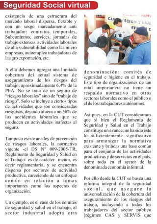 Seguridad Social virtual
existencia de una estructura del
mercado laboral dispersa, flexible y
con un sesgo marcadamente anti
trabajador: contratos temporales,
Subcontratos, services, jornadas de
trabajo extensas, actividades laborales
de alta vulnerabilidad como las micro
empresas, autoempleo trabajadoras de
la agro exportación, etc.
　
A ello debemos agregar una limitada        denominación: comités de
cobertura del actual sistema de            seguridad e higiene en el trabajo.
aseguramiento de los riesgos del           Este tipo de organizaciones de tan
trabajo: aproximadamente 6,4% de la        vital importancia no tiene un
PEA. No se trata de un seguro de           respaldo normativo en otros
“riesgos laborales” sino de “trabajo de    sectores laborales como el público o
riesgo”. Solo se incluye a ciertos tipos   el de los trabajadores autónomos.
de actividades que son consideradas
riesgosas, dejando afuera a un 58% de
los accidentes laborales que se            Así pues, en la CUT consideramos
producen en actividades inafectas al       que si bien el Reglamento de
seguro.                                    Seguridad y Salud en el Trabajo
                                           constituye un avance, no ha sido éste
                                           lo suficientemente significativo
Tampoco existe una ley de prevención       para armonizar la normativa
de riesgos laborales, la normativa         existente y brindar una base común
vigente -el DS N° 009-2005-TR,             para el conjunto de las actividades
Reglamento de Seguridad y Salud en         productivas y de servicios en el país,
el Trabajo- es de carácter menor, es       sobre todo en el sector de la
decir reglamentaria, y se encuentra        denominada economía informal.
dispersa por sectores de actividad
productiva, careciendo de un enfoque
común en relación a temas                  Por ello desde la CUT se busca una
importantes como los aspectos de           reforma integral de la seguridad
organización.                              social, que asegure la
                                           universalización de la cobertura del
                                           aseguramiento de los riesgos del
Un ejemplo, es el caso de los comités      trabajo, incluyendo a todos los
de seguridad y salud en el trabajo, el     trabajadores del sector público
sector industrial adopta otra              (régimen CAS y SERVIS que
 