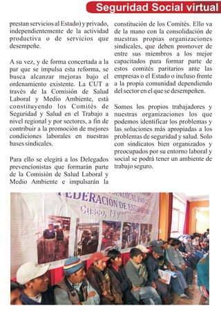 Seguridad Social virtual
prestan servicios al Estado) y privado,   constitución de los Comités. Ello va
independientemente de la actividad        de la mano con la consolidación de
productiva o de servicios que             nuestras propias organizaciones
desempeñe.                                sindicales, que deben promover de
                                          entre sus miembros a los mejor
A su vez, y de forma concertada a la      capacitados para formar parte de
par que se impulsa esta reforma, se       estos comités paritarios ante las
busca alcanzar mejoras bajo el            empresas o el Estado o incluso frente
ordenamiento existente. La CUT a          a la propia comunidad dependiendo
través de la Comisión de Salud            del sector en el que se desempeñen.
Laboral y Medio Ambiente, está
constituyendo los Comités de         Somos los propios trabajadores y
Seguridad y Salud en el Trabajo a    nuestras organizaciones los que
nivel regional y por sectores, a fin de
                                     podemos identificar los problemas y
contribuir a la promoción de mejores las soluciones más apropiadas a los
condiciones laborales en nuestras    problemas de seguridad y salud. Solo
bases sindicales.                    con sindicatos bien organizados y
                                     preocupados por su entorno laboral y
Para ello se elegirá a los Delegados social se podrá tener un ambiente de
prevencionistas que formarán parte trabajo seguro.
de la Comisión de Salud Laboral y
Medio Ambiente e impulsarán la
 