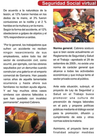 Seguridad Social virtual
De acuerdo a la naturaleza de la
lesión, el 12% fueron heridas en los
dedos de la mano, el 3% fueron
contusiones en la rodilla y el 2 %
heridas en la muñeca y en la mano.
Según la forma del accidente, el 12%
obedecieron a golpes de objetos y el
10% respondieron a caídas.

"Por lo general, los trabajadores que
sufren un accidente no reciben          Norma general. Cabrera sostuvo
ningún resarcimiento de sus             que si bien existe actualmente un
empleadores, sobre todo los del         Reglamento de Seguridad y Salud
sector de construcción civil, como      en el Trabajo –aprobado el 29 de
ocurrió, por ejemplo, con los obreros   setiembre de 2005-, no existe una
sepultados por un derrumbe cuando       norma de carácter general que
construían una galería en el emporio    alcance a todas las actividades
comercial de Gamarra. Han pasado        económicas y que incluya tanto al
varios años de aquella lamentable       sector privado como al público.
ocurrencia y hasta ahora sus
familiares no reciben ayuda alguna.     Ante esta situación, subrayó, el
Y así hay muchos otros casos            proyecto de Ley de Seguridad y
similares con obreros fallecidos o      Salud en el Trabajo busca
que han quedado con invalidez           promover una cultura de
permanente", expresó Cabrera.           prevención de riesgos laborales
                                        en el país y propone políticas
                                        públicas mediante el diálogo social
                                        para la promoción, difusión y
                                        cumplimiento de esta y otras
                                        normas sobre la materia.

                                        Asimismo, el proyecto tiene por
                                        finalidad adoptar medidas
 