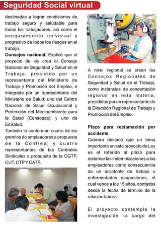 Seguridad Social virtual
destinadas a lograr condiciones de
trabajo seguro y saludable para
todos los trabajadores, así como el
aseguramiento universal y
progresivo de todos los riesgos en el
trabajo.
Consejos nacional. Explicó que el
proyecto de ley crea el Consejo
Nacional de Seguridad y Salud en el
                                        A nivel regional se crean los
Trabajo, presidido por un
                                        Consejos Regionales de
representante del Ministerio de
                                        Seguridad y Salud en el Trabajo,
Trabajo y Promoción del Empleo, e
                                        como instancias de concertación
integrado por un representante del
                                        regional en esta materia,
Ministerio de Salud; uno del Centro
                                        presididos por un representante de
Nacional de Salud Ocupacional y
                                        la Dirección Regional de Trabajo y
Protección del Medioambiente para
                                        Promoción del Empleo.
la Salud (Censopas); y uno de
EsSalud.
                                        Plazo para reclamación por
También la conforman cuatro de los
                                        accidente
gremios de empleadores a propuesta
                                        Cabrera destacó que un tema
de la Confiep; y cuatro
                                        importante en este proyecto de Ley
representantes de las Centrales
                                        es el referido al plazo para
Sindicales a propuesta de la CGTP,
                                        reclamar las indemnizaciones a los
CUT, CTP Y CATP.
                                        empleadores como consecuencia
                                        de un accidente de trabajo o
                                        enfermedades ocupaciones, el
                                        cual vence a los 15 años, contados
                                        desde la fecha de término de la
                                        relación laboral.

                                        El proyecto contempla la
                                        investigación –a cargo del
 