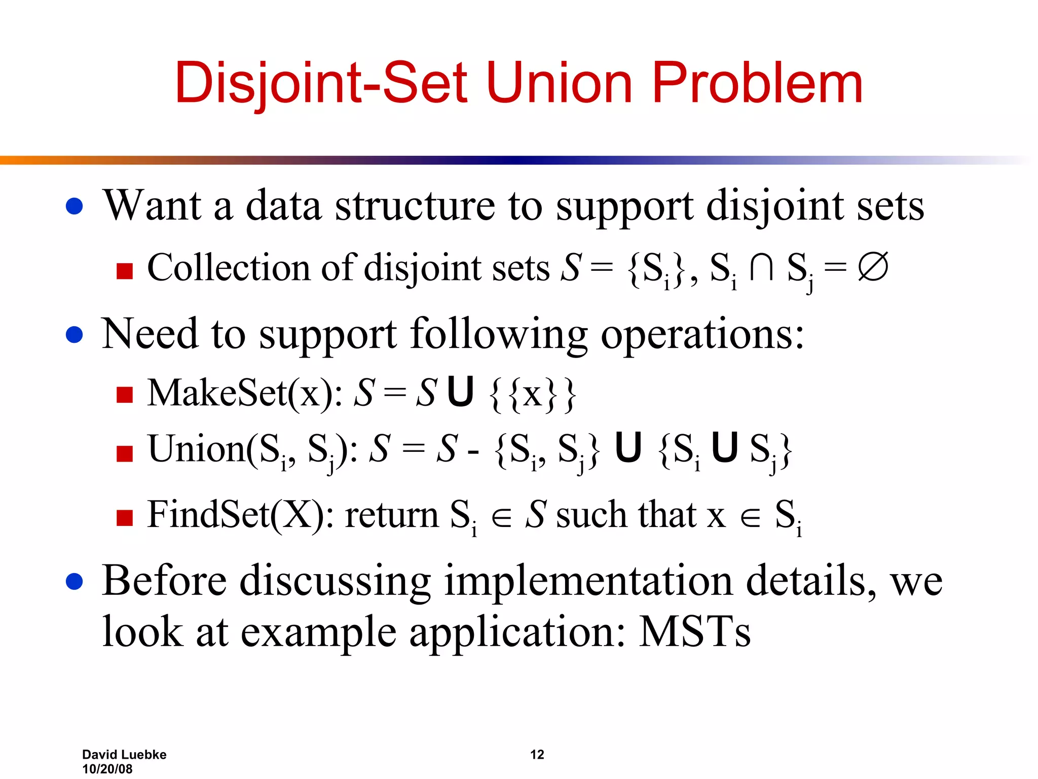 Disjoint-Set Union Problem Want a data structure to support disjoint sets Collection of disjoint sets S = {S i }, S i ∩ S j =  Need to support following operations: MakeSet(x): S = S U {{x}} Union(S i , S j ): S = S - {S i , S j } U {S i U S j } FindSet(X): return S i  S such that x  S i Before discussing implementation details, we look at example application: MSTs 