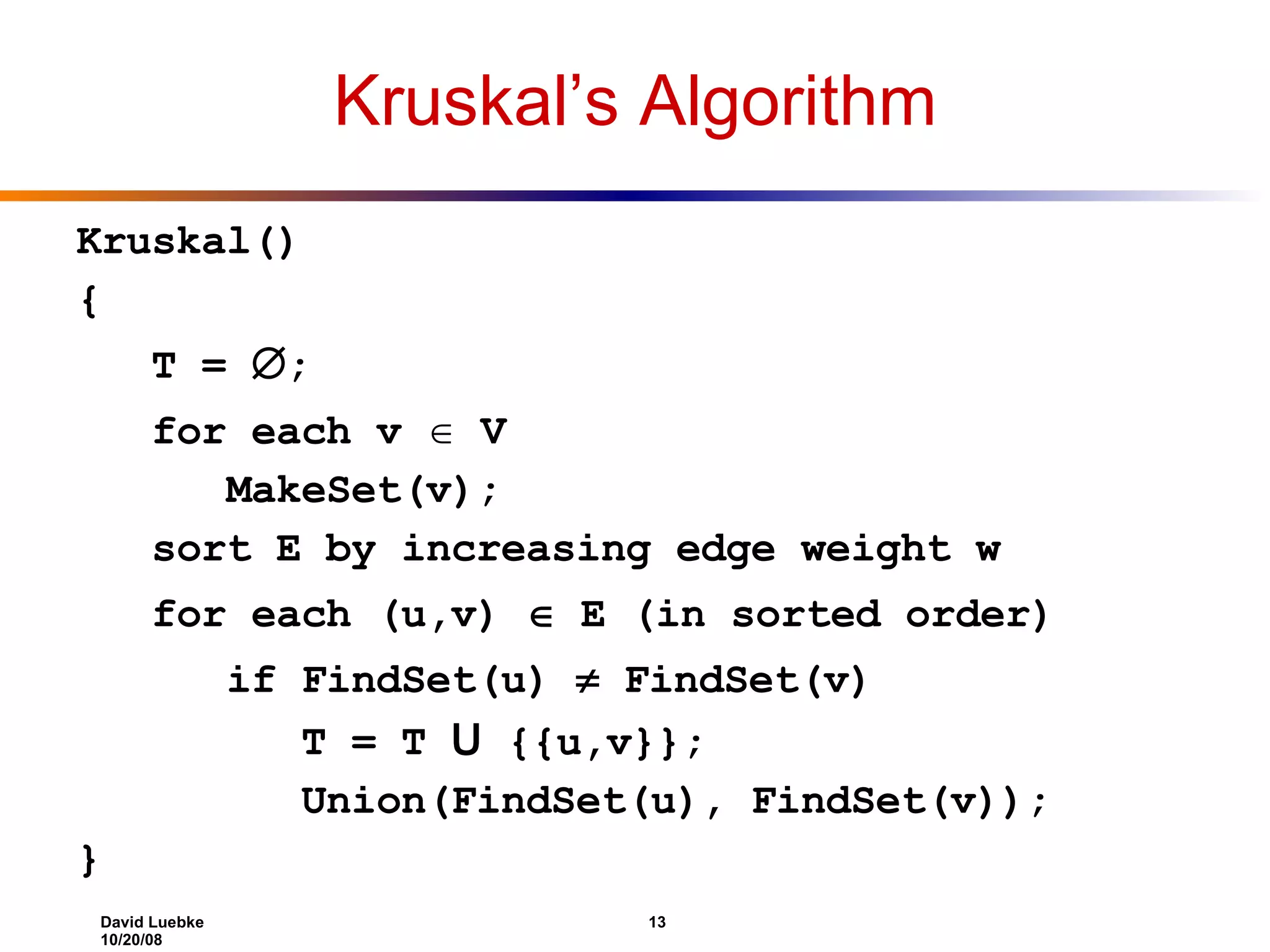 Kruskal’s Algorithm Kruskal() { T =  ; for each v  V MakeSet(v); sort E by increasing edge weight w for each (u,v)  E (in sorted order) if FindSet(u)  FindSet(v) T = T U {{u,v}}; Union(FindSet(u), FindSet(v)); } 