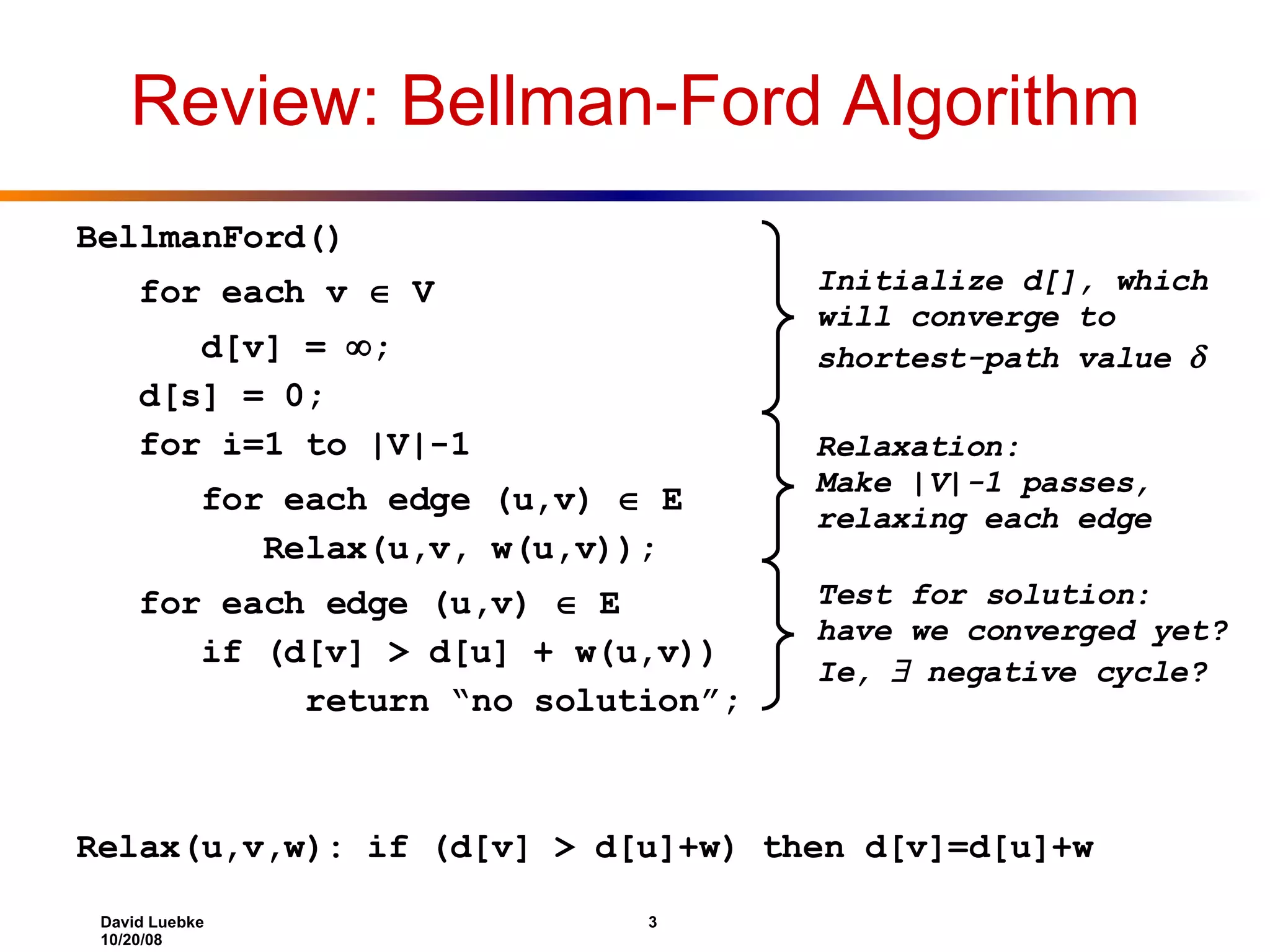 Review: Bellman-Ford Algorithm BellmanFord() for each v  V d[v] =  ; d[s] = 0; for i=1 to |V|-1 for each edge (u,v)  E Relax(u,v, w(u,v)); for each edge (u,v)  E if (d[v] > d[u] + w(u,v)) return “no solution”; Relax(u,v,w): if (d[v] > d[u]+w) then d[v]=d[u]+w Initialize d[], which will converge to shortest-path value  Relaxation: Make |V|-1 passes, relaxing each edge Test for solution: have we converged yet? Ie,  negative cycle? 