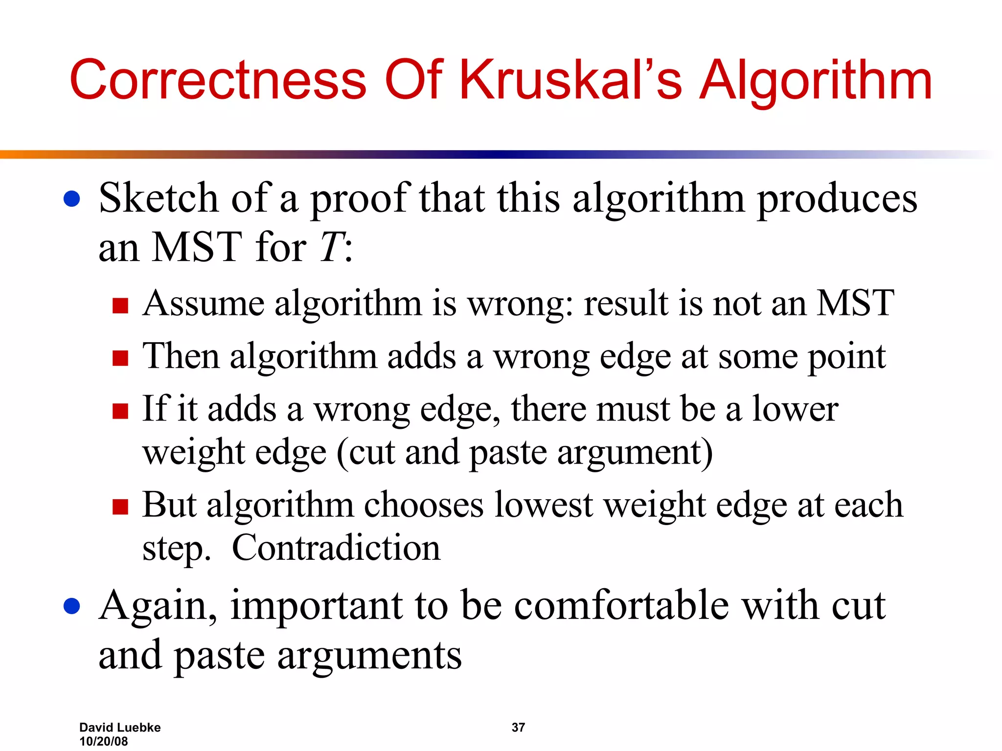 Correctness Of Kruskal’s Algorithm Sketch of a proof that this algorithm produces an MST for T : Assume algorithm is wrong: result is not an MST Then algorithm adds a wrong edge at some point If it adds a wrong edge, there must be a lower weight edge (cut and paste argument) But algorithm chooses lowest weight edge at each step. Contradiction Again, important to be comfortable with cut and paste arguments 