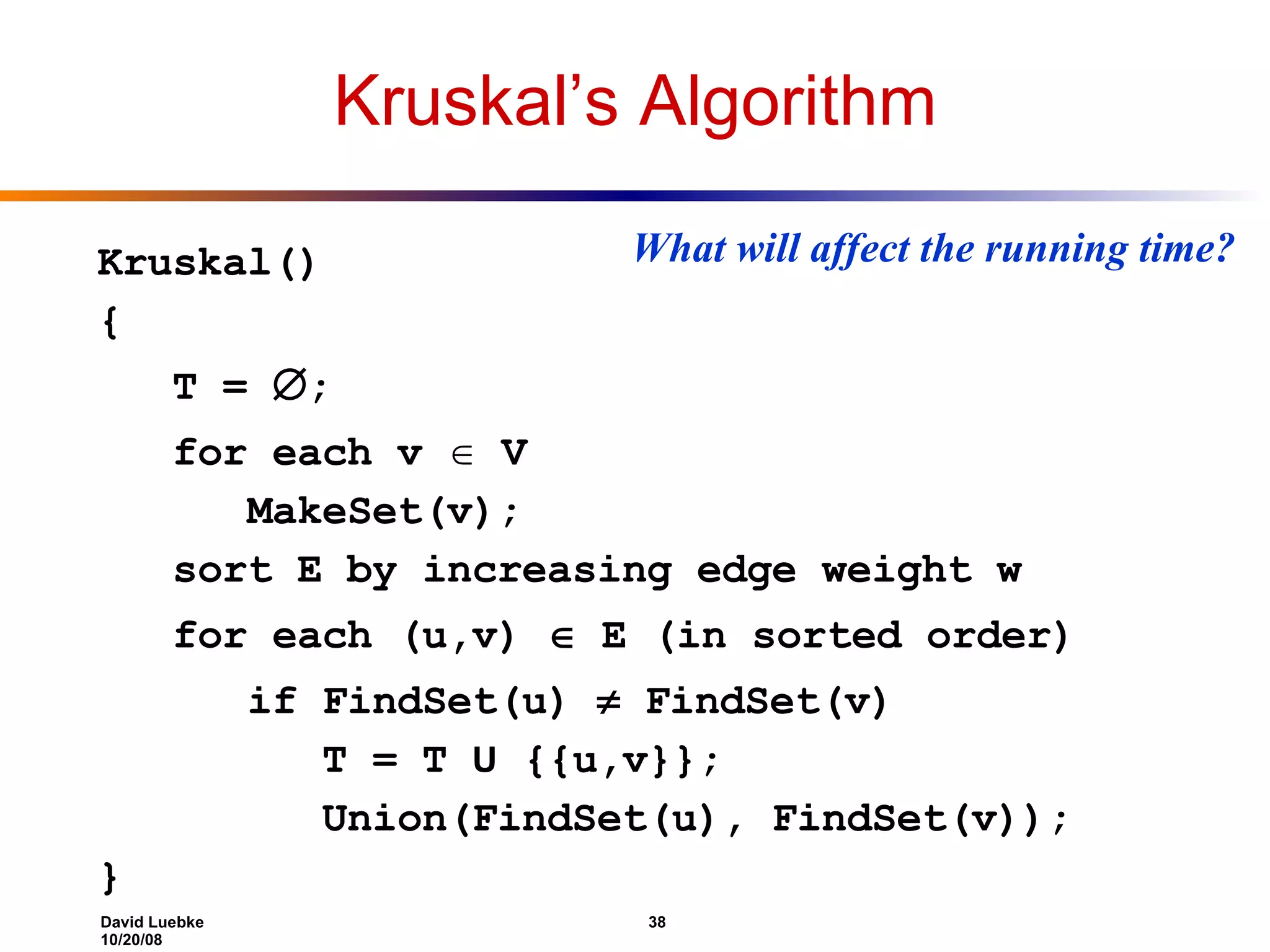 Kruskal’s Algorithm Kruskal() { T =  ; for each v  V MakeSet(v); sort E by increasing edge weight w for each (u,v)  E (in sorted order) if FindSet(u)  FindSet(v) T = T U {{u,v}}; Union(FindSet(u), FindSet(v)); } What will affect the running time? 