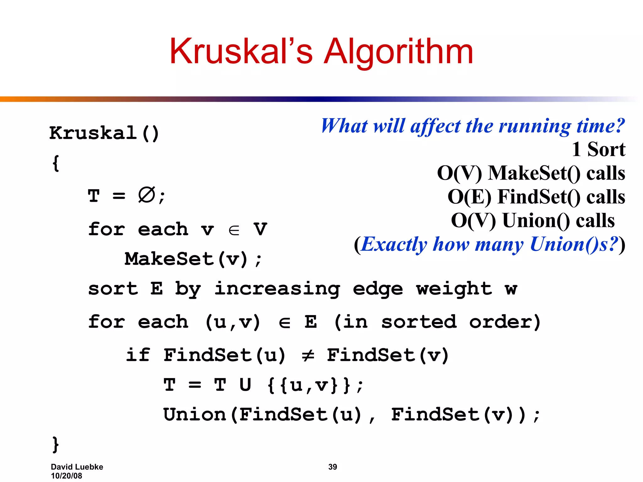 Kruskal’s Algorithm Kruskal() { T =  ; for each v  V MakeSet(v); sort E by increasing edge weight w for each (u,v)  E (in sorted order) if FindSet(u)  FindSet(v) T = T U {{u,v}}; Union(FindSet(u), FindSet(v)); } What will affect the running time? 1 Sort O(V) MakeSet() calls O(E) FindSet() calls O(V) Union() calls ( Exactly how many Union()s? ) 