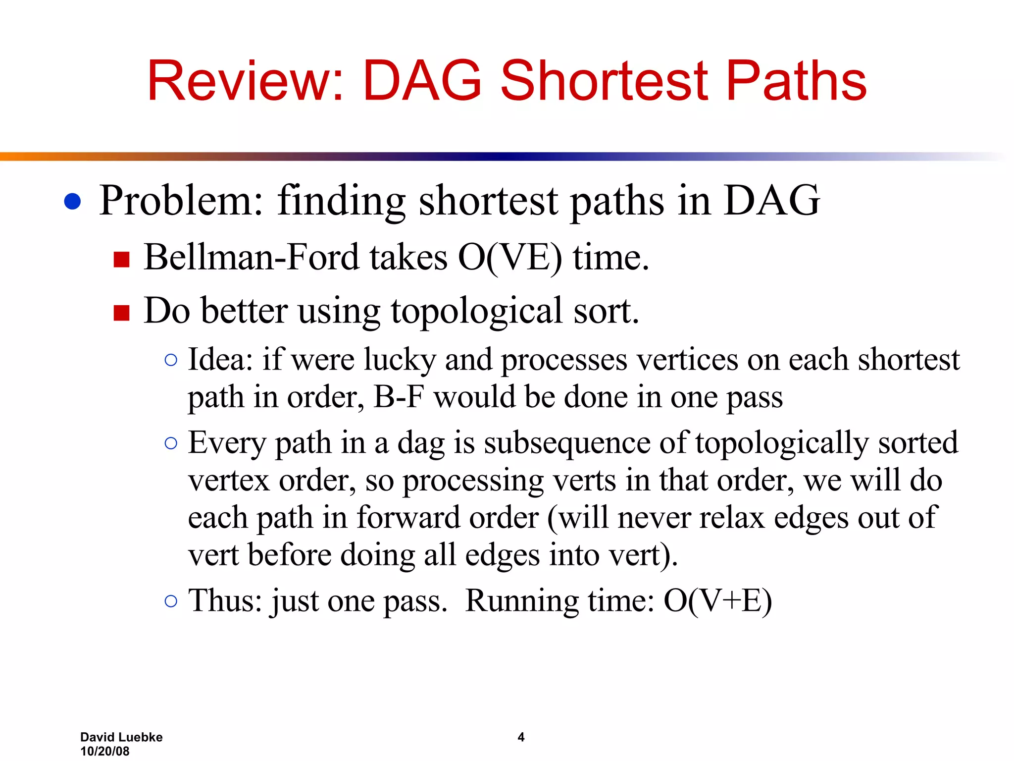 Review: DAG Shortest Paths Problem: finding shortest paths in DAG Bellman-Ford takes O(VE) time. Do better using topological sort. Idea: if were lucky and processes vertices on each shortest path in order, B-F would be done in one pass Every path in a dag is subsequence of topologically sorted vertex order, so processing verts in that order, we will do each path in forward order (will never relax edges out of vert before doing all edges into vert). Thus: just one pass. Running time: O(V+E) 