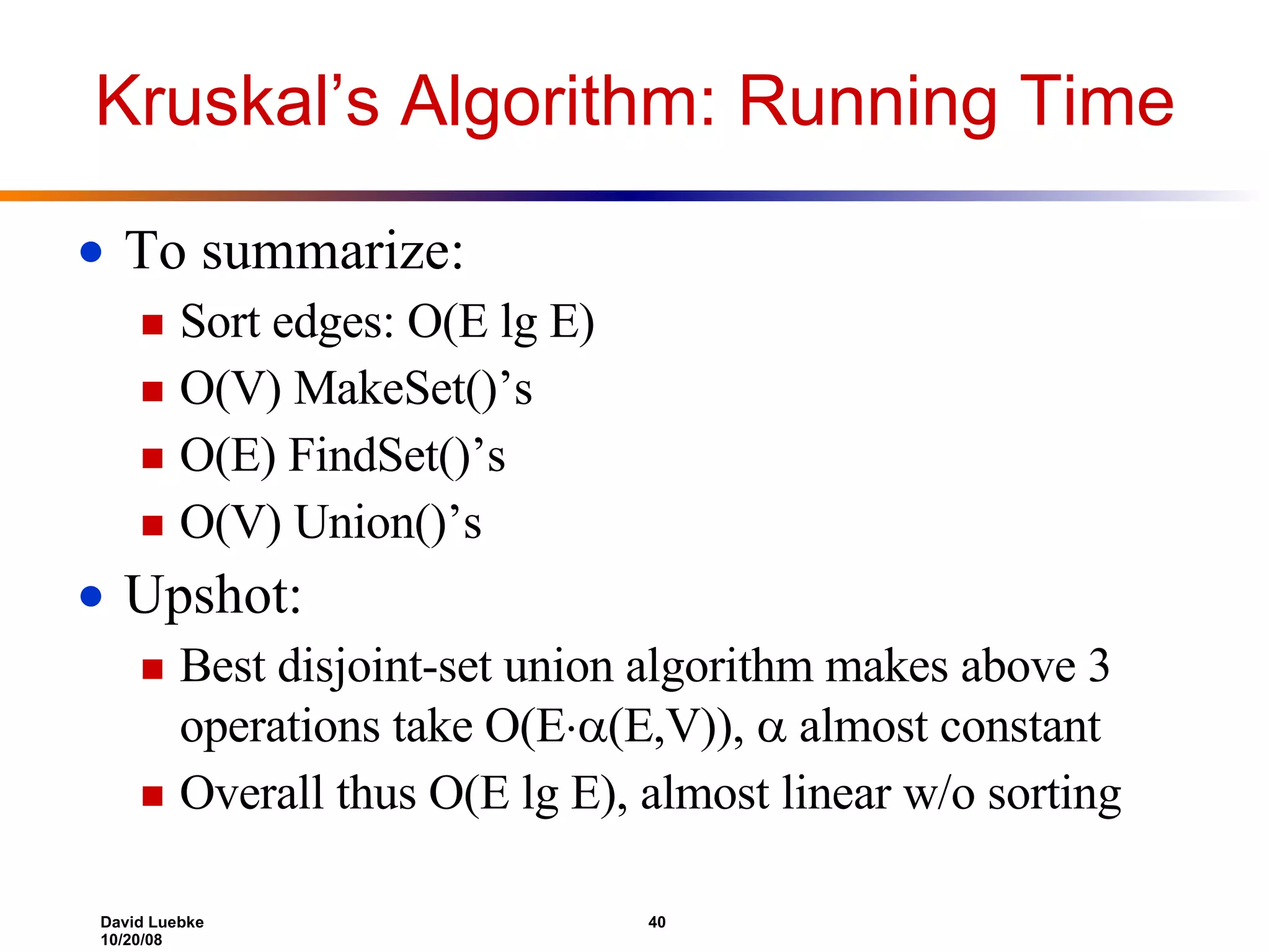 Kruskal’s Algorithm: Running Time To summarize: Sort edges: O(E lg E) O(V) MakeSet()’s O(E) FindSet()’s O(V) Union()’s Upshot: Best disjoint-set union algorithm makes above 3 operations take O(E  (E,V)),  almost constant Overall thus O(E lg E), almost linear w/o sorting 